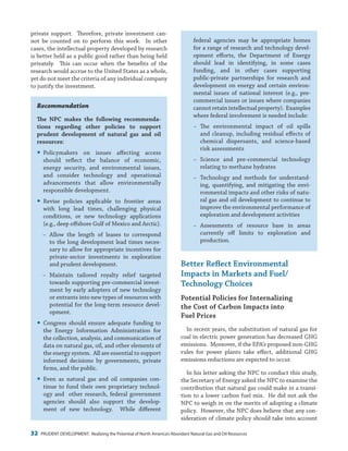 32 PRUDENT DEVELOPMENT: Realizing the Potential of North America’s Abundant Natural Gas and Oil Resources
federal agencies may be appropriate homes
for a range of research and technology devel-
opment efforts, the Department of Energy
should lead in identifying, in some cases
funding, and in other cases supporting
public-private partnerships for research and
development on energy and certain environ-
mental issues of national interest (e.g., pre-
commercial issues or issues where companies
cannot retain intellectual property). Examples
where federal involvement is needed include:
−− The environmental impact of oil spills
and cleanup, including residual effects of
chemical dispersants, and science-based
risk assessments
−− Science and pre-commercial technology
relating to methane hydrates
−− Technology and methods for understand-
ing, quantifying, and mitigating the envi-
ronmental impacts and other risks of natu-
ral gas and oil development to continue to
improve the environmental performance of
exploration and development activities
−− Assessments of resource base in areas
currently off limits to exploration and
production.
Better Reflect Environmental
Impacts in Markets and Fuel/
Technology Choices
Potential Policies for Internalizing
the Cost of Carbon Impacts into
Fuel Prices
In recent years, the substitution of natural gas for
coal in electric power generation has decreased GHG
emissions. Moreover, if the EPA’s proposed non-GHG
rules for power plants take effect, additional GHG
emissions reductions are expected to occur.
In his letter asking the NPC to conduct this study,
the Secretary of Energy asked the NPC to examine the
contribution that natural gas could make in a transi-
tion to a lower carbon fuel mix. He did not ask the
NPC to weigh in on the merits of adopting a climate
policy. However, the NPC does believe that any con-
sideration of climate policy should take into account
private support. Therefore, private investment can-
not be counted on to perform this work. In other
cases, the intellectual property developed by research
is better held as a public good rather than being held
privately. This can occur when the benefits of the
research would accrue to the United States as a whole,
yet do not meet the criteria of any individual company
to justify the investment.
Recommendation
The NPC makes the following recommenda-
tions regarding other policies to support
prudent development of natural gas and oil
resources:
yy Policymakers on issues affecting access
should reflect the balance of economic,
energy security, and environmental issues,
and consider technology and operational
advancements that allow environmentally
responsible development.
yy Revise policies applicable to frontier areas
with long lead times, challenging physical
conditions, or new technology applications
(e.g., deep offshore Gulf of Mexico and Arctic).
−− Allow the length of leases to correspond
to the long development lead times neces-
sary to allow for appropriate incentives for
private-sector investments in exploration
and prudent development.
−− Maintain tailored royalty relief targeted
towards supporting pre-commercial invest-
ment by early adopters of new technology
or entrants into new types of resources with
potential for the long-term resource devel-
opment.
yy Congress should ensure adequate funding to
the Energy Information Administration for
the collection, analysis, and communication of
data on natural gas, oil, and other elements of
the energy system. All are essential to support
informed decisions by governments, private
firms, and the public.
yy Even as natural gas and oil companies con-
tinue to fund their own proprietary technol-
ogy and other research, federal government
agencies should also support the develop-
ment of new technology. While different
 