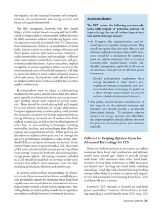 EXECUTIVE SUMMARY 33
the impacts on the national economy and competi-
tiveness, the environment, and energy security, and
be part of a global framework.
The NPC recognizes, however, that the United
States,withitsmarket-basedeconomy,willfinditdiffi-
cult if not impossible to substantially further decrease
its GHG emissions without introducing higher costs
or regulatory controls associated with GHG emissions
from development, delivery, or combustion of fossil
fuels. Absent a price on carbon, energy efficiency and
those power sources with lower carbon intensity –
such as renewables, nuclear, and natural gas – will tend
to be undervalued as individuals, businesses, and gov-
ernments make decisions. A price on carbon, implied
or explicit, or similar regulatory action that prices the
environmental costs of fossil fuel emissions, will help
to accelerate shifts to lower carbon-intensity sources
of electric power. Such policies could take the form of
an explicit carbon price, such as a carbon tax, or other
market mechanisms.
If policymakers were to adopt a carbon-pricing
mechanism, the policy should ensure that the carbon
price signal is not distorted to favor one energy source
over another except with respect to carbon inten-
sity. There should be a level playing field with regard
to carbon-related attributes of energy alternatives.
Designed appropriately, a carbon policy could provide
the economic incentive for further improvements in
energy efficiency; increased use of lower-carbon fuels
such as natural gas; as well as for the development of
other low- to zero-emitting technologies including
renewables, nuclear, and technologies that allow for
capture and sequestration of CO2. Other policies can
introduce an implied carbon price, such as through the
use of a performance standard, a clean energy stan-
dard (CES), or coal plant retirement incentives. If the
United States were to proceed with a CES, then such
a CES policy should include natural gas as a “qualified
clean energy” source for both new and existing natu-
ral gas power plants. All energy resources included
in a CES should be qualified on the basis of life-cycle
analysis that reflects total emissions from the fuel,
including production, delivery, and combustion.
A national carbon policy, incorporating the charac-
teristics in the recommendation below, would help pro-
vide predictable signals for decisions about long-lived
capital investments and allow for innovation and incre-
mental steps towards a lower carbon energy mix. Pro-
viding clarity on carbon policy would reduce regulatory
uncertainty and help business investment decisions.
Recommendation
The NPC makes the following recommenda-
tions with respect to potential policies for
internalizing the cost of carbon impacts into
fuel and technology choices:
yy As Congress, the administration, and rel-
evant agencies consider energy policies, they
should recognize that the most effective and
efficient method to further reduce GHG emis-
sions would be a mechanism for putting a
price on carbon emissions that is national,
economy-wide, market-based, visible, pre-
dictable, transparent, applicable to all sources
of emissions, and part of an effective global
framework.
−− Should policymakers implement clean
energy standards or other electric gen-
eration performance standards, such poli-
cies should allow natural gas to qualify as
a clean energy source based on relative
carbon-related emissions performance.
yy Any policy should include consideration of
the impacts on the national economy and
industry and should provide a predictable
investment climate. To minimize adverse
impacts on energy security and affordabil-
ity, implementation should address the need
for phase-in of carbon prices and emission
controls.
Policies for Keeping Options Open for
Advanced Technology for CCS
Direct and indirect policies to set a price on carbon
emissions from fossil fuel combustion and delivery
would value natural gas’ ability to provide energy
with lower GHG emissions than other fossil fuels.
However, if very deep reductions in GHG emissions
are desired over the long run, fossil fuels, including
natural gas, could play only a limited role in providing
energy unless there is a means to capture and seques-
ter the CO2 emissions from burning fossil fuels. CCS
could provide such a means.
Currently, CCS research is focused on coal-fired
power production. However, all fossil fuels, includ-
ing natural gas, would benefit from CCS; thus, CCS
 