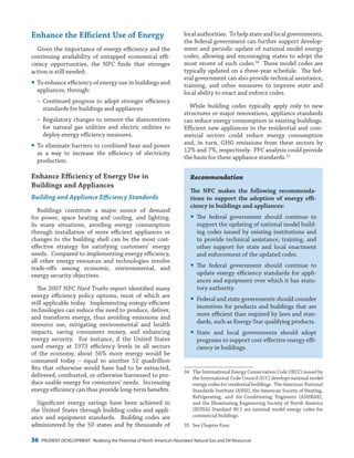 36 PRUDENT DEVELOPMENT: Realizing the Potential of North America’s Abundant Natural Gas and Oil Resources
local authorities. To help state and local governments,
the federal government can further support develop-
ment and periodic update of national model energy
codes, allowing and encouraging states to adopt the
most recent of such codes.34
These model codes are
typically updated on a three-year schedule. The fed-
eral government can also provide technical assistance,
training, and other measures to improve state and
local ability to enact and enforce codes.
While building codes typically apply only to new
structures or major renovations, appliance standards
can reduce energy consumption in existing buildings.
Efficient new appliances in the residential and com-
mercial sectors could reduce energy consumption
and, in turn, GHG emissions from these sectors by
12% and 7%, respectively. FFC analysis could provide
the basis for these appliance standards.35
Recommendation
The NPC makes the following recommenda-
tions to support the adoption of energy effi-
ciency in buildings and appliances:
yy The federal government should continue to
support the updating of national model build-
ing codes issued by existing institutions and
to provide technical assistance, training, and
other support for state and local enactment
and enforcement of the updated codes.
yy The federal government should continue to
update energy efficiency standards for appli-
ances and equipment over which it has statu-
tory authority.
yy Federal and state governments should consider
incentives for products and buildings that are
more efficient than required by laws and stan-
dards, such as Energy Star qualifying products.
yy State and local governments should adopt
programs to support cost-effective energy effi-
ciency in buildings.
34	 The International Energy Conservation Code (IECC) issued by
the International Code Council (ICC) develops national model
energy codes for residential buildings. The American National
Standards Institute (ANSI), the American Society of Heating,
Refrigerating, and Air-Conditioning Engineers (ASHRAE),
and the Illuminating Engineering Society of North America
(IESNA) Standard 90.1 are national model energy codes for
commercial buildings.
35	 See Chapter Four.
Enhance the Efficient Use of Energy
Given the importance of energy efficiency and the
continuing availability of untapped economical effi-
ciency opportunities, the NPC finds that stronger
action is still needed:
yy To enhance efficiency of energy use in buildings and
appliances, through:
−− Continued progress to adopt stronger efficiency
standards for buildings and appliances
−− Regulatory changes to remove the disincentives
for natural gas utilities and electric utilities to
deploy energy efficiency measures.
yy To eliminate barriers to combined heat and power
as a way to increase the efficiency of electricity
production.
Enhance Efficiency of Energy Use in
Buildings and Appliances
Building and Appliance Efficiency Standards
Buildings constitute a major source of demand
for power, space heating and cooling, and lighting.
In many situations, avoiding energy consumption
through installation of more efficient appliances or
changes to the building shell can be the most cost-
effective strategy for satisfying customers’ energy
needs. Compared to implementing energy efficiency,
all other energy resources and technologies involve
trade-offs among economic, environmental, and
energy security objectives.
The 2007 NPC Hard Truths report identified many
energy efficiency policy options, most of which are
still applicable today. Implementing energy-efficient
technologies can reduce the need to produce, deliver,
and transform energy, thus avoiding emissions and
resource use, mitigating environmental and health
impacts, saving consumers money, and enhancing
energy security. For instance, if the United States
used energy at 1973 efficiency levels in all sectors
of the economy, about 56% more energy would be
consumed today – equal to another 52  quadrillion
Btu that otherwise would have had to be extracted,
delivered, combusted, or otherwise harnessed to pro-
duce usable energy for consumers’ needs. Increasing
energy efficiency can thus provide long-term benefits.
Significant energy savings have been achieved in
the United States through building codes and appli-
ance and equipment standards. Building codes are
administered by the 50 states and by thousands of
 