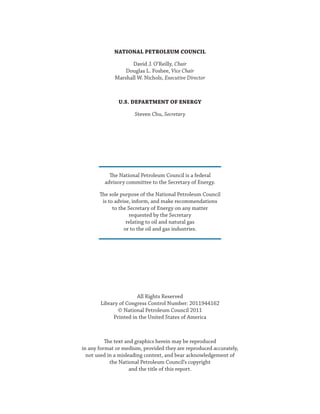 NATIONAL PETROLEUM COUNCIL
David J. O’Reilly, Chair
Douglas L. Foshee, Vice Chair
Marshall W. Nichols, Executive Director
U.S. DEPARTMENT OF ENERGY
Steven Chu, Secretary
The National Petroleum Council is a federal
advisory committee to the Secretary of Energy.
The sole purpose of the National Petroleum Council
is to advise, inform, and make recommendations
to the Secretary of Energy on any matter
requested by the Secretary
relating to oil and natural gas
or to the oil and gas industries.
All Rights Reserved
Library of Congress Control Number: 2011944162
© National Petroleum Council 2011
Printed in the United States of America
The text and graphics herein may be reproduced
in any format or medium, provided they are reproduced accurately,
not used in a misleading context, and bear acknowledgement of
the National Petroleum Council’s copyright
and the title of this report.
 