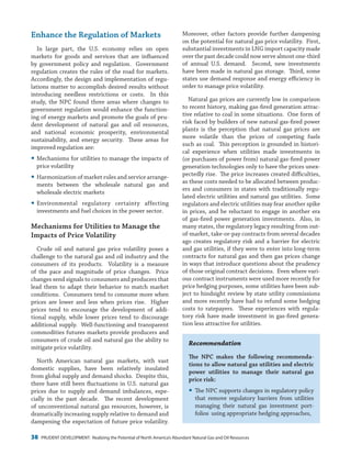 38 PRUDENT DEVELOPMENT: Realizing the Potential of North America’s Abundant Natural Gas and Oil Resources
Moreover, other factors provide further dampening
on the potential for natural gas price volatility. First,
substantial investments in LNG import capacity made
over the past decade could now serve almost one-third
of annual U.S. demand. Second, new investments
have been made in natural gas storage. Third, some
states use demand response and energy efficiency in
order to manage price volatility.
Natural gas prices are currently low in comparison
to recent history, making gas-fired generation attrac-
tive relative to coal in some situations. One form of
risk faced by builders of new natural gas-fired power
plants is the perception that natural gas prices are
more volatile than the prices of competing fuels
such as coal. This perception is grounded in histori-
cal experience when utilities made investments in
(or purchases of power from) natural gas-fired power
generation technologies only to have the prices unex-
pectedly rise. The price increases created difficulties,
as these costs needed to be allocated between produc-
ers and consumers in states with traditionally regu-
lated electric utilities and natural gas utilities. Some
regulators and electric utilities may fear another spike
in prices, and be reluctant to engage in another era
of gas-fired power generation investments. Also, in
many states, the regulatory legacy resulting from out-
of-market, take-or-pay contracts from several decades
ago creates regulatory risk and a barrier for electric
and gas utilities, if they were to enter into long-term
contracts for natural gas and then gas prices change
in ways that introduce questions about the prudency
of those original contract decisions. Even where vari-
ous contract instruments were used more recently for
price hedging purposes, some utilities have been sub-
ject to hindsight review by state utility commissions
and more recently have had to refund some hedging
costs to ratepayers. These experiences with regula-
tory risk have made investment in gas-fired genera-
tion less attractive for utilities.
Recommendation
The NPC makes the following recommenda-
tions to allow natural gas utilities and electric
power utilities to manage their natural gas
price risk:
yy The NPC supports changes in regulatory policy
that remove regulatory barriers from utilities
managing their natural gas investment port-
folios using appropriate hedging approaches,
Enhance the Regulation of Markets
In large part, the U.S. economy relies on open
markets for goods and services that are influenced
by government policy and regulation. Government
regulation creates the rules of the road for markets.
Accordingly, the design and implementation of regu-
lations matter to accomplish desired results without
introducing needless restrictions or costs. In this
study, the NPC found three areas where changes to
government regulation would enhance the function-
ing of energy markets and promote the goals of pru-
dent development of natural gas and oil resources,
and national economic prosperity, environmental
sustainability, and energy security. These areas for
improved regulation are:
yy Mechanisms for utilities to manage the impacts of
price volatility
yy Harmonization of market rules and service arrange-
ments between the wholesale natural gas and
wholesale electric markets
yy Environmental regulatory certainty affecting
investments and fuel choices in the power sector.
Mechanisms for Utilities to Manage the
Impacts of Price Volatility
Crude oil and natural gas price volatility poses a
challenge to the natural gas and oil industry and the
consumers of its products. Volatility is a measure
of the pace and magnitude of price changes. Price
changes send signals to consumers and producers that
lead them to adapt their behavior to match market
conditions. Consumers tend to consume more when
prices are lower and less when prices rise. Higher
prices tend to encourage the development of addi-
tional supply, while lower prices tend to discourage
additional supply. Well-functioning and transparent
commodities futures markets provide producers and
consumers of crude oil and natural gas the ability to
mitigate price volatility.
North American natural gas markets, with vast
domestic supplies, have been relatively insulated
from global supply and demand shocks. Despite this,
there have still been fluctuations in U.S. natural gas
prices due to supply and demand imbalances, espe-
cially in the past decade. The recent development
of unconventional natural gas resources, however, is
dramatically increasing supply relative to demand and
dampening the expectation of future price volatility.
 