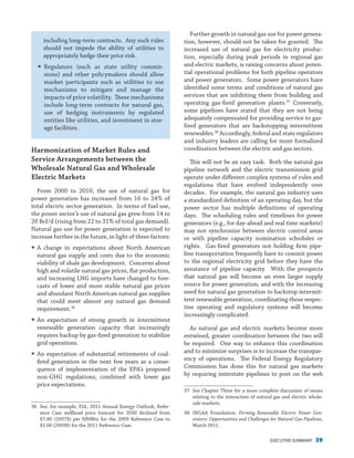 EXECUTIVE SUMMARY 39
including long-term contracts. Any such rules
should not impede the ability of utilities to
appropriately hedge their price risk.
yy Regulators (such as state utility commis-
sions) and other policymakers should allow
market participants such as utilities to use
mechanisms to mitigate and manage the
impacts of price volatility. These mechanisms
include long-term contracts for natural gas,
use of hedging instruments by regulated
entities like utilities, and investment in stor-
age facilities.
Harmonization of Market Rules and
Service Arrangements between the
Wholesale Natural Gas and Wholesale
Electric Markets
From 2000 to 2010, the use of natural gas for
power generation has increased from 16 to 24% of
total electric sector generation. In terms of fuel use,
the power sector’s use of natural gas grew from 14 to
20 Bcf/d (rising from 22 to 31% of total gas demand).
Natural gas use for power generation is expected to
increase further in the future, in light of three factors:
yy A change in expectations about North American
natural gas supply and costs due to the economic
viability of shale gas development. Concerns about
high and volatile natural gas prices, flat production,
and increasing LNG imports have changed to fore-
casts of lower and more stable natural gas prices
and abundant North American natural gas supplies
that could meet almost any natural gas demand
requirement.36
yy An expectation of strong growth in intermittent
renewable generation capacity that increasingly
requires backup by gas-fired generation to stabilize
grid operations.
yy An expectation of substantial retirements of coal-
fired generation in the next few years as a conse-
quence of implementation of the EPA’s proposed
non-GHG regulations, combined with lower gas
price expectations.
36	 See, for example, EIA, 2011 Annual Energy Outlook, Refer-
ence Case wellhead price forecast for 2030 declined from
$7.80 (2007$) per MMBtu for the 2009 Reference Case to
$5.66 (2009$) for the 2011 Reference Case.
Further growth in natural gas use for power genera-
tion, however, should not be taken for granted. The
increased use of natural gas for electricity produc-
tion, especially during peak periods in regional gas
and electric markets, is raising concerns about poten-
tial operational problems for both pipeline operators
and power generators. Some power generators have
identified some terms and conditions of natural gas
services that are inhibiting them from building and
operating gas-fired generation plants.37
Conversely,
some pipelines have stated that they are not being
adequately compensated for providing service to gas-
fired generators that are backstopping intermittent
renewables.38
Accordingly, federal and state regulators
and industry leaders are calling for more formalized
coordination between the electric and gas sectors.
This will not be an easy task. Both the natural gas
pipeline network and the electric transmission grid
operate under different complex systems of rules and
regulations that have evolved independently over
decades. For example, the natural gas industry uses
a standardized definition of an operating day, but the
power sector has multiple definitions of operating
days. The scheduling rules and timelines for power
generators (e.g., for day-ahead and real time markets)
may not synchronize between electric control areas
or with pipeline capacity nomination schedules or
rights. Gas-fired generators not holding firm pipe-
line transportation frequently have to commit power
to the regional electricity grid before they have the
assurance of pipeline capacity. With the prospects
that natural gas will become an even larger supply
source for power generation, and with the increasing
need for natural gas generation to backstop intermit-
tent renewable generation, coordinating these respec-
tive operating and regulatory systems will become
increasingly complicated.
As natural gas and electric markets become more
entwined, greater coordination between the two will
be required. One way to enhance this coordination
and to minimize surprises is to increase the transpar-
ency of operations. The Federal Energy Regulatory
Commission has done this for natural gas markets
by requiring interstate pipelines to post on the web
37	 See Chapter Three for a more complete discussion of issues
relating to the interaction of natural gas and electric whole-
sale markets.
38	INGAA Foundation, Firming Renewable Electric Power Gen-
erators: Opportunities and Challenges for Natural Gas Pipelines,
March 2011.
 
