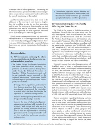 40 PRUDENT DEVELOPMENT: Realizing the Potential of North America’s Abundant Natural Gas and Oil Resources
yy Transmission operators should identify any
transmissionbottlenecksorpowermarketrules
that limit the ability of natural gas combined-
cycle plants to replace coal-fired generation.
Environmental Regulatory Certainty
Affecting the Power Sector
The EPA is in the process of finalizing a number of
regulations that will affect the power sector over the
next several years. These include the Clean Air Trans-
port Rule (now finalized and called the Cross-State
Air Pollution Rule); the proposed Air Toxics rule (also
known as the “Maximum Achievable Control Technol-
ogy” rule); and proposed regulations regarding cool-
ing water intake structures (the “316(b) Rule” under
the Clean Water Act); and coal combustion byproducts
(coal ash). Compliance costs associated with these
regulations may contribute to some power plant own-
ers’ decisions to retire some coal-fired power plants
rather than retrofit them to comply with the new envi-
ronmental rules. There is debate in the industry with
respect to costs, benefits, and effects on reliability.
Economics suggest that natural gas generation will
be a likely source of power to replace generation from
retired coal units. According to studies reviewed by
the NPC, the estimated amount of coal-fired capac-
ity that will retire through 2020 ranges from 12 GW
to 101 GW of capacity. Based on the study average of
58 GW, this represents about 6% of total U.S. generat-
ing capacity, or around 18% of coal-fired capacity. If
this amount of coal-fired generation is replaced by gas-
fired generation as a result of these regulations, there
could be a decrease in power sector CO2 emissions of
11% of total emissions by 2020. Other impacts would
include lower electric power sector emissions of sulfur
dioxide, nitrogen oxides, and mercury, with reductions
of 19%, 16%, and 12%, respectively, below 2005 levels.
Current uncertainty regarding the timing and con-
tent of some of the pending EPA regulations contrib-
utes to some power plant owners and operators wait-
ing to make decisions on affected power plants and on
alternatives in the marketplace. These decisions may
include whether and when to retire aging coal-fired
power plants, as well as whether and when to build
other generation types, including natural gas genera-
tion. Increasingthecertaintywithrespecttothetiming
of new regulations would support timely investment
decisions affecting an important amount of power
extensive data on their operations. Increasing the
information about generation and transmission oper-
ations would increase transparency and would benefit
the smooth functioning of the market.
Another interdependency issue that needs to be
addressed is the recovery of costs incurred by pipe-
lines in providing service to gas-fired generators
and, in turn, the recovery of those costs by gas-fired
generators from electric customers. The diversity
of various organized and non-organized wholesale
power markets requires different approaches.
Finally, there is an expectation that any retirement-
related reduction in coal-fired generation can be met,
to some extent, by existing gas-fired generation. How-
ever, none of the retirement studies examined whether
there were any electric transmission bottlenecks to
doing so.
Recommendation
The NPC recommends continuing the efforts
to harmonize the interaction between the nat-
ural gas and electric markets:
yy The Federal Energy Regulatory Commission,
the North American Electric Reliability Cor-
poration, the North American Energy Stan-
dards Board, the National Association of
Regulatory Utility Commissioners, and each
formal wholesale market operated by the
Regional Transmission Organizations should,
with robust participation from market partici-
pants, undertake to:
−− Develop policies, regulations, and standard-
ized business practices that improve the
coordinated operations of the two indus-
tries and reduce barriers that hamper the
operation of a well-functioning market
−− Increase the transparency of wholesale elec-
tric power and natural gas markets
−− Address the issue of what natural gas ser-
vices generators should hold, including firm
transport and storage, and what services
pipeline and storage operators should pro-
vide to meet the requirements of electricity
generators as well as compensation for such
services for pipeline and storage operators
and generators
 