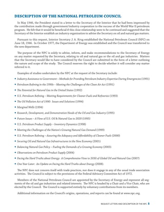 request letters and description of the npc 5
DESCRIPTION OF THE NATIONAL PETROLEUM COUNCIL
In May 1946, the President stated in a letter to the Secretary of the Interior that he had been impressed by
the contribution made through government/industry cooperation to the success of the World War II petroleum
program. He felt that it would be beneficial if this close relationship were to be continued and suggested that the
Secretary of the Interior establish an industry organization to advise the Secretary on oil and natural gas matters.
Pursuant to this request, Interior Secretary J. A. Krug established the National Petroleum Council (NPC) on
June 18, 1946. In October 1977, the Department of Energy was established and the Council was transferred to
the new department.
The purpose of the NPC is solely to advise, inform, and make recommendations to the Secretary of Energy
on any matter requested by the Secretary, relating to oil and natural gas or the oil and gas industries. Matters
that the Secretary would like to have considered by the Council are submitted in the form of a letter outlining
the nature and scope of the study. The Council reserves the right to decide whether it will consider any matter
referred to it.
Examples of studies undertaken by the NPC at the request of the Secretary include:
yy Industry Assistance to Government – Methods for Providing Petroleum Industry Expertise During Emergencies (1991)
yy Petroleum Refining in the 1990s – Meeting the Challenges of the Clean Air Act (1991)
yy The Potential for Natural Gas in the United States (1992)
yy U.S. Petroleum Refining – Meeting Requirements for Cleaner Fuels and Refineries (1993)
yy The Oil Pollution Act of 1990: Issues and Solutions (1994)
yy Marginal Wells (1994)
yy Research, Development, and Demonstration Needs of the Oil and Gas Industry (1995)
yy Future Issues – A View of U.S. Oil & Natural Gas to 2020 (1995)
yy U.S. Petroleum Product Supply – Inventory Dynamics (1998)
yy Meeting the Challenges of the Nation’s Growing Natural Gas Demand (1999)
yy U.S. Petroleum Refining – Assuring the Adequacy and Affordability of Cleaner Fuels (2000)
yy Securing Oil and Natural Gas Infrastructures in the New Economy (2001)
yy Balancing Natural Gas Policy – Fueling the Demands of a Growing Economy (2003)
yy Observations on Petroleum Product Supply (2004)
yy Facing the Hard Truths about Energy: A Comprehensive View to 2030 of Global Oil and Natural Gas (2007)
yy One Year Later: An Update on Facing the Hard Truths about Energy (2008).
The NPC does not concern itself with trade practices, nor does it engage in any of the usual trade association
activities. The Council is subject to the provisions of the Federal Advisory Committee Act of 1972.
Members of the National Petroleum Council are appointed by the Secretary of Energy and represent all seg-
ments of the oil and gas industries and related interests. The NPC is headed by a Chair and a Vice Chair, who are
elected by the Council. The Council is supported entirely by voluntary contributions from its members.
Additional information on the Council’s origins, operations, and reports can be found at www.npc.org.
 