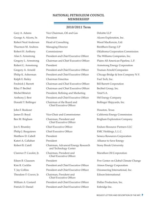 request letters and description of the npc 7
NATIONAL PETROLEUM COUNCIL
MEMBERSHIP
2010/2011 Term
Gary A. Adams	 Vice Chairman, Oil and Gas	 Deloitte LLP
George A. Alcorn, Sr.	 President	 Alcorn Exploration, Inc.
Robert Neal Anderson	 Head of Consulting	 Wood MacKenzie, Ltd.
Thurmon M. Andress	 Managing Director	 BreitBurn Energy LP
Robert H. Anthony	 Commissioner	 Oklahoma Corporation Commission
Alan S. Armstrong	 President and Chief Executive Officer	 The Williams Companies, Inc.
Gregory L. Armstrong	 Chairman and Chief Executive Officer	 Plains All American Pipeline, L.P.
Robert G. Armstrong	 President	 Armstrong Energy Corporation
Gregory A. Arnold	 President and Chief Executive Officer	 Truman Arnold Companies
Philip K. Asherman	 President and Chief Executive Officer	 Chicago Bridge & Iron Company N.V.
Ralph E. Bailey	 Chairman Emeritus	 Fuel Tech, Inc.
Fredrick J. Barrett	 Chairman and Chief Executive Officer	 Bill Barrett Corporation
Riley P. Bechtel	 Chairman and Chief Executive Officer	 Bechtel Group, Inc.
Michel Bénézit	 President, Refining and Marketing	 Total S.A.
Anthony J. Best	 President and Chief Executive Officer	 SM Energy Company
Donald T. Bollinger	 Chairman of the Board and	 Bollinger Shipyards, Inc.
		 Chief Executive Officer
John F. Bookout			 Houston, Texas
James D. Boyd	 Vice-Chair and Commissioner	 California Energy Commission
Ben M. Brigham	 Chairman, President and	 Brigham Exploration Company
		 Chief Executive Officer
Jon S. Brumley	 Chief Executive Officer	 Enduro Resource Partners LLC
Philip J. Burguieres	 Chief Executive Officer	 EMC Holdings, L.L.C.
Matthew D. Cabell	 President	 Seneca Resources Corporation
Kateri A. Callahan	 President	 Alliance to Save Energy
Robert B. Catell	 Chairman, Advanced Energy Research 	 Stony Brook University
		 and Technology Center
Clarence P. Cazalot, Jr.	 Chairman, President and	 Marathon Oil Corporation
		 Chief Executive Officer
Eileen B. Claussen	 President	 Pew Center on Global Climate Change
Kim R. Cocklin	 President and Chief Executive Officer	 Atmos Energy Corporation
T. Jay Collins	 President and Chief Executive Officer	 Oceaneering International, Inc.
Theodore F. Craver, Jr.	 Chairman, President and	 Edison International
		 Chief Executive Officer
William A. Custard	 President and Chief Executive Officer	 Dallas Production, Inc.
Patrick D. Daniel	 President and Chief Executive Officer	 Enbridge Inc.
 