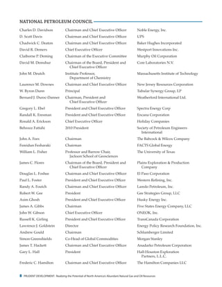 8 PRUDENT DEVELOPMENT: Realizing the Potential of North America’s Abundant Natural Gas and Oil Resources
Charles D. Davidson	 Chairman and Chief Executive Officer	 Noble Energy, Inc.
D. Scott Davis	 Chairman and Chief Executive Officer	 UPS
Chadwick C. Deaton	 Chairman and Chief Executive Officer	 Baker Hughes Incorporated
David R. Demers	 Chief Executive Officer	 Westport Innovations Inc.
Claiborne P. Deming	 Chairman of the Executive Committee	 Murphy Oil Corporation
David M. Demshur	 Chairman of the Board, President and	 Core Laboratories N.V.
		 Chief Executive Officer
John M. Deutch	 Institute Professor,	 Massachusetts Institute of Technology
		 Department of Chemistry
Laurence M. Downes	 Chairman and Chief Executive Officer	 New Jersey Resources Corporation
W. Byron Dunn	 Principal	 Tubular Synergy Group, LP
Bernard J. Duroc-Danner	 Chairman, President and	 Weatherford International Ltd.
		 Chief Executive Officer
Gregory L. Ebel	 President and Chief Executive Officer	 Spectra Energy Corp
Randall K. Eresman	 President and Chief Executive Officer	 Encana Corporation
Ronald A. Erickson	 Chief Executive Officer	 Holiday Companies
Behrooz Fattahi	 2010 President	 Society of Petroleum Engineers
				International
John A. Fees	 Chairman	 The Babcock & Wilcox Company
Fereidun Fesharaki	 Chairman 	 FACTS Global Energy
William L. Fisher	 Professor and Barrow Chair,	 The University of Texas
		 Jackson School of Geosciences
James C. Flores	 Chairman of the Board, President and	 Plains Exploration & Production
		 Chief Executive Officer 		 Company
Douglas L. Foshee	 Chairman and Chief Executive Officer	 El Paso Corporation
Paul L. Foster	 President and Chief Executive Officer	 Western Refining, Inc.
Randy A. Foutch	 Chairman and Chief Executive Officer	 Laredo Petroleum, Inc.
Robert W. Gee	 President 	 Gee Strategies Group, LLC
Asim Ghosh	 President and Chief Executive Officer	 Husky Energy Inc.
James A. Gibbs	 Chairman 	 Five States Energy Company, LLC
John W. Gibson	 Chief Executive Officer	 ONEOK, Inc.
Russell K. Girling	 President and Chief Executive Officer	 TransCanada Corporation
Lawrence J. Goldstein	 Director	 Energy Policy Research Foundation, Inc.
Andrew Gould	 Chairman	 Schlumberger Limited
Simon Greenshields	 Co-Head of Global Commodities	 Morgan Stanley
James T. Hackett	 Chairman and Chief Executive Officer	 Anadarko Petroleum Corporation
Gary L. Hall	 President	 Hall-Houston Exploration
				Partners, L.L.C.
Frederic C. Hamilton	 Chairman and Chief Executive Officer	 The Hamilton Companies LLC
NATIONAL PETROLEUM COUNCIL
 