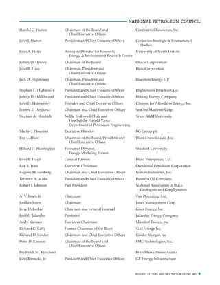 request letters and description of the npc 9
NATIONAL PETROLEUM COUNCIL
Harold G. Hamm	 Chairman of the Board and	 Continental Resources, Inc.
		 Chief Executive Officer
John J. Hamre	 President and Chief Executive Officer	 Center for Strategic & International
				Studies
John A. Harju	 Associate Director for Research,	 University of North Dakota
		 Energy & Environment Research Center		
Jeffrey O. Henley	 Chairman of the Board	 Oracle Corporation
John B. Hess	 Chairman, President and	 Hess Corporation
		 Chief Executive Officer
Jack D. Hightower	 Chairman, President and	 Bluestem Energy L.P.
		 Chief Executive Officer
Stephen L. Hightower	 President and Chief Executive Officer	 Hightowers Petroleum Co.
Jeffery D. Hildebrand	 President and Chief Executive Officer	 Hilcorp Energy Company
John D. Hofmeister	 Founder and Chief Executive Officer	 Citizens for Affordable Energy, Inc.
Forrest E. Hoglund	 Chairman and Chief Executive Officer	 SeaOne Maritime Corp.
Stephen A. Holditch	 Noble Endowed Chair and	 Texas A&M University
		 Head of the Harold Vance
		 Department of Petroleum Engineering
Martin J. Houston	 Executive Director	 BG Group plc
Ray L. Hunt	 Chairman of the Board, President and	 Hunt Consolidated, Inc.
		 Chief Executive Officer
Hillard G. Huntington	 Executive Director,	 Stanford University
		 Energy Modeling Forum
John R. Hurd	 General Partner	 Hurd Enterprises, Ltd.
Ray R. Irani	 Executive Chairman	 Occidental Petroleum Corporation
Eugene M. Isenberg	 Chairman and Chief Executive Officer	 Nabors Industries, Inc.
Terrence S. Jacobs	 President and Chief Executive Officer	 Penneco Oil Company
Robert J. Johnson	 Past President	 National Association of Black
				 Geologists and Geophysicists
A. V. Jones, Jr.	 Chairman	 Van Operating, Ltd.
Jon Rex Jones	 Chairman	 Jones Management Corp.
Jerry D. Jordan	 Chairman and General Counsel	 Knox Energy, Inc.
Fred C. Julander	 President	 Julander Energy Company
Andy Karsner	 Executive Chairman	 Manifest Energy, Inc.
Richard C. Kelly	 Former Chairman of the Board	 Xcel Energy Inc.
Richard D. Kinder	 Chairman and Chief Executive Officer	 Kinder Morgan Inc.
Peter D. Kinnear	 Chairman of the Board and	 FMC Technologies, Inc.
		 Chief Executive Officer
Frederick M. Kirschner			 Bryn Mawr, Pennsylvania
John Krenicki, Jr.	 President and Chief Executive Officer	 GE Energy Infrastructure
 