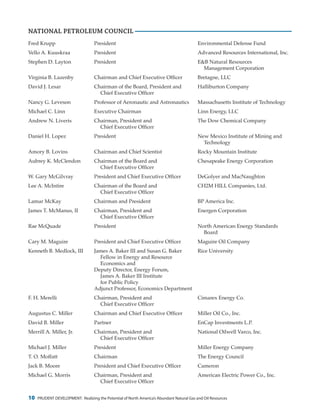 10 PRUDENT DEVELOPMENT: Realizing the Potential of North America’s Abundant Natural Gas and Oil Resources
Fred Krupp	 President	 Environmental Defense Fund
Vello A. Kuuskraa	 President	 Advanced Resources International, Inc.
Stephen D. Layton	 President 	 E&B Natural Resources
				Management Corporation
Virginia B. Lazenby	 Chairman and Chief Executive Officer	 Bretagne, LLC
David J. Lesar	 Chairman of the Board, President and	 Halliburton Company
		 Chief Executive Officer
Nancy G. Leveson	 Professor of Aeronautic and Astronautics	 Massachusetts Institute of Technology
Michael C. Linn	 Executive Chairman	 Linn Energy, LLC
Andrew N. Liveris	 Chairman, President and	 The Dow Chemical Company
		 Chief Executive Officer
Daniel H. Lopez	 President	 New Mexico Institute of Mining and
				Technology
Amory B. Lovins	 Chairman and Chief Scientist	 Rocky Mountain Institute
Aubrey K. McClendon	 Chairman of the Board and	 Chesapeake Energy Corporation
		 Chief Executive Officer
W. Gary McGilvray	 President and Chief Executive Officer	 DeGolyer and MacNaughton
Lee A. McIntire	 Chairman of the Board and	 CH2M HILL Companies, Ltd.
		 Chief Executive Officer
Lamar McKay	 Chairman and President	 BP America Inc.
James T. McManus, II	 Chairman, President and	 Energen Corporation
		 Chief Executive Officer
Rae McQuade	 President	 North American Energy Standards
				Board
Cary M. Maguire	 President and Chief Executive Officer	 Maguire Oil Company
Kenneth B. Medlock, III	 James A. Baker III and Susan G. Baker 	 Rice University
		 Fellow in Energy and Resource
		 Economics and
	 Deputy Director, Energy Forum,
		 James A. Baker III Institute
		 for Public Policy	
	 Adjunct Professor, Economics Department
F. H. Merelli	 Chairman, President and	 Cimarex Energy Co.
		 Chief Executive Officer
Augustus C. Miller	 Chairman and Chief Executive Officer	 Miller Oil Co., Inc.
David B. Miller	 Partner	 EnCap Investments L.P.
Merrill A. Miller, Jr.	 Chairman, President and	 National Oilwell Varco, Inc.
		 Chief Executive Officer
Michael J. Miller	 President	 Miller Energy Company
T. O. Moffatt	 Chairman	 The Energy Council
Jack B. Moore	 President and Chief Executive Officer	 Cameron
Michael G. Morris	 Chairman, President and	 American Electric Power Co., Inc.
		 Chief Executive Officer
NATIONAL PETROLEUM COUNCIL
 
