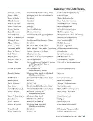 request letters and description of the npc 11
Steven L. Mueller	 President and Chief Executive Officer	 Southwestern Energy Company
James J. Mulva	 Chairman and Chief Executive Officer	 ConocoPhillips
David L. Murfin	 President	 Murfin Drilling Co., Inc.
Mark B. Murphy	 President	 Strata Production Company
Richard S. Neville	 President	 Western Petroleum Company
James E. Newsome	 Principal	 Delta Strategy Group
J. Larry Nichols	 Executive Chairman	 Devon Energy Corporation
Patrick F. Noonan	 Chairman Emeritus	 The Conservation Fund
Gerardo Norcia	 President and Chief Operating Officer	 Michigan Consolidated Gas Company
John W. B. Northington	 President	 Northington Strategy Group
Thomas B. Nusz	 President and Chief Executive Officer	 Oasis Petroleum, LLC
Marvin E. Odum	 President	 Shell Oil Company
David J. O’Reilly	 Chairman of the Board, Retired	 Chevron Corporation
Geoffrey C. Orsak	 Dean, Bobby B. Lyle School of Engineering	 Southern Methodist University
James W. Owens	 Retired Chairman of the Board	 Caterpillar Inc.
C. R. Palmer	 Chairman Emeritus	 Rowan Companies, Inc.
Mark G. Papa	 Chairman and Chief Executive Officer	 EOG Resources, Inc.
Robert L. Parker, Jr.	 Executive Chairman	 Parker Drilling Company
Donald L. Paul	 Executive Director of the Energy Institute 	 University of Southern California
		 and William M. Keck Chair in
		 Energy Resources
Allan G. Pulsipher	 Executive Director,	 Louisiana State University
		 Center for Energy Studies
Daniel W. Rabun	 Chairman of the Board, President and	 Ensco plc
		 Chief Executive Officer
W. Matt Ralls	 President and Chief Executive Officer	 Rowan Companies, Inc.
Keith O. Rattie	 Chairman	 Questar Corporation
Lee R. Raymond	 Former Chair	 National Petroleum Council
June Ressler	 President and Chief Executive Officer	 Cenergy Companies
Corbin J. Robertson, Jr.	 President and Chief Executive Officer	 Quintana Minerals Corporation
James E. Rogers	 Chairman, President and	 Duke Energy Corporation
		 Chief Executive Officer
Henry A. Rosenberg, Jr.	 Chairman of the Board	 Crown Central LLC
Paolo Scaroni	 Chief Executive Officer	 Eni S.p.A.
David T. Seaton	 Chief Executive Officer	 Fluor Corporation
Peter A. Seligmann	 Chairman of the Board and	 Conservation International
		 Chief Executive Officer
S. Scott Sewell	 President	 Delta Energy Management, Inc.
Bobby S. Shackouls	 Former Chair	 National Petroleum Council
NATIONAL PETROLEUM COUNCIL
 