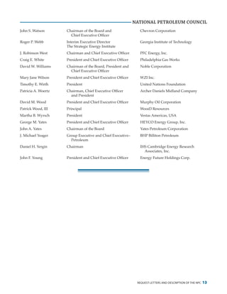 request letters and description of the npc 13
NATIONAL PETROLEUM COUNCIL
John S. Watson	 Chairman of the Board and	 Chevron Corporation
		 Chief Executive Officer
Roger P. Webb	 Interim Executive Director	 Georgia Institute of Technology
	 The Strategic Energy Institute
J. Robinson West	 Chairman and Chief Executive Officer	 PFC Energy, Inc.
Craig E. White	 President and Chief Executive Officer	 Philadelphia Gas Works
David W. Williams	 Chairman of the Board, President and	 Noble Corporation
		 Chief Executive Officer
Mary Jane Wilson	 President and Chief Executive Officer	 WZI Inc.
Timothy E. Wirth	 President	 United Nations Foundation
Patricia A. Woertz	 Chairman, Chief Executive Officer	 Archer Daniels Midland Company
		 and President
David M. Wood	 President and Chief Executive Officer	 Murphy Oil Corporation
Patrick Wood, III	 Principal	 Wood3 Resources
Martha B. Wyrsch	 President	 Vestas Americas, USA
George M. Yates	 President and Chief Executive Officer	 HEYCO Energy Group, Inc.
John A. Yates	 Chairman of the Board	 Yates Petroleum Corporation
J. Michael Yeager	 Group Executive and Chief Executive–	 BHP Billiton Petroleum
		Petroleum
Daniel H. Yergin	 Chairman	 IHS Cambridge Energy Research
				Associates, Inc.
John F. Young	 President and Chief Executive Officer	 Energy Future Holdings Corp.
 