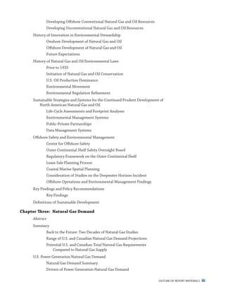 outline of report materials iii
Developing Offshore Conventional Natural Gas and Oil Resources
Developing Unconventional Natural Gas and Oil Resources
History of Innovation in Environmental Stewardship
Onshore Development of Natural Gas and Oil
Offshore Development of Natural Gas and Oil
Future Expectations
History of Natural Gas and Oil Environmental Laws
Prior to 1935
Initiation of Natural Gas and Oil Conservation
U.S. Oil Production Dominance
Environmental Movement
Environmental Regulation Refinement
Sustainable Strategies and Systems for the Continued Prudent Development of
North American Natural Gas and Oil
Life-Cycle Assessments and Footprint Analyses
Environmental Management Systems
Public-Private Partnerships
Data Management Systems
Offshore Safety and Environmental Management
Center for Offshore Safety
Outer Continental Shelf Safety Oversight Board
Regulatory Framework on the Outer Continental Shelf
Lease Sale Planning Process
Coastal Marine Spatial Planning
Consideration of Studies on the Deepwater Horizon Incident
Offshore Operations and Environmental Management Findings
Key Findings and Policy Recommendations
Key Findings
Definitions of Sustainable Development
Chapter Three: Natural Gas Demand
Abstract
Summary
Back to the Future: Two Decades of Natural Gas Studies
Range of U.S. and Canadian Natural Gas Demand Projections
Potential U.S. and Canadian Total Natural Gas Requirements
Compared to Natural Gas Supply
U.S. Power Generation Natural Gas Demand
Natural Gas Demand Summary
Drivers of Power Generation Natural Gas Demand
 