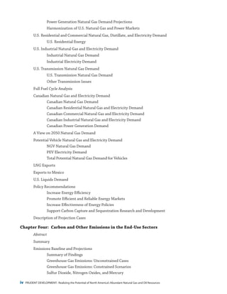 iv PRUDENT DEVELOPMENT: Realizing the Potential of North America’s Abundant Natural Gas and Oil Resources
Power Generation Natural Gas Demand Projections
Harmonization of U.S. Natural Gas and Power Markets
U.S. Residential and Commercial Natural Gas, Distillate, and Electricity Demand
U.S. Residential Energy
U.S. Industrial Natural Gas and Electricity Demand
Industrial Natural Gas Demand
Industrial Electricity Demand
U.S. Transmission Natural Gas Demand
U.S. Transmission Natural Gas Demand
Other Transmission Issues
Full Fuel Cycle Analysis
Canadian Natural Gas and Electricity Demand
Canadian Natural Gas Demand
Canadian Residential Natural Gas and Electricity Demand
Canadian Commercial Natural Gas and Electricity Demand
Canadian Industrial Natural Gas and Electricity Demand
Canadian Power Generation Demand
A View on 2050 Natural Gas Demand
Potential Vehicle Natural Gas and Electricity Demand
NGV Natural Gas Demand
PEV Electricity Demand
Total Potential Natural Gas Demand for Vehicles
LNG Exports
Exports to Mexico
U.S. Liquids Demand
Policy Recommendations
Increase Energy Efficiency
Promote Efficient and Reliable Energy Markets
Increase Effectiveness of Energy Policies
Support Carbon Capture and Sequestration Research and Development
Description of Projection Cases
Chapter Four: Carbon and Other Emissions in the End-Use Sectors
Abstract
Summary
Emissions Baseline and Projections
Summary of Findings
Greenhouse Gas Emissions: Unconstrained Cases
Greenhouse Gas Emissions: Constrained Scenarios
Sulfur Dioxide, Nitrogen Oxides, and Mercury
 