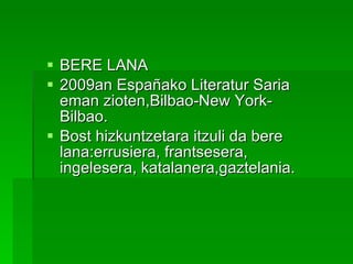 BERE LANA 2009an Españako Literatur Saria eman zioten,Bilbao-New York-Bilbao. Bost hizkuntzetara itzuli da bere lana:errusiera, frantsesera, ingelesera, katalanera,gaztelania. 