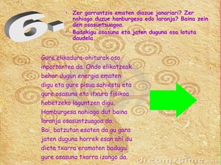 Gure elikadura-ohiturak oso  inportantea da. Ondo elikatzeak  behar dugun energia ematen  digu eta gure pisua sahiestu eta  gure osasuna eta itxura fisikoa  hobetzeko laguntzen digu.  Hamburgesa nahiago dut baina  laranja osasuntzuagoa da. Bai, batzutan esaten da gu gara  jaten duguna horrek esan ahí du  dieta txarra eramaten badugu  gure osasuna txarra izango da. 6.  Zer garrantzia ematen diozue janariari? Zer nahiago duzue hanburgesa edo laranja? Baina zein den osasuntsuagoa.  Badakigu osasuna eta jaten duguna oso lotuta daudela. 