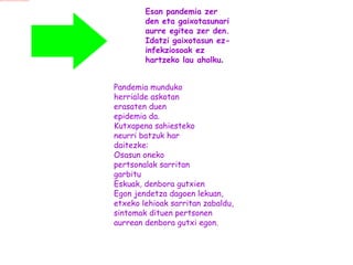 Esan pandemia zer  den eta gaixotasunari aurre egitea zer den.  Idatzi gaixotasun ez- infekziosoak ez  hartzeko lau aholku . Pandemia munduko  herrialde askotan  erasaten duen  epidemia da.  Kutxapena sahiesteko  neurri batzuk har  daitezke: Osasun oneko pertsonalak sarritan  garbitu  Eskuak, denbora gutxien  Egon jendetza dagoen lekuan,  etxeko lehioak sarritan zabaldu,  sintomak dituen pertsonen  aurrean denbora gutxi egon.  