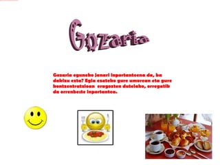 Gozaria  Gozaria eguneko janari inportanteena da, ba dakizu ezta? Egia ezateko gure umorean eta gure kontzentratzioan  eragozten dutelako, orregatik da orrenbeste inportantea. 