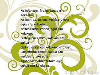 Astelehena: fruta, esnea eta zerealak Asteartea: esnea, moldeatutako ogia eta kolakaoa Asteazkena: esnea, ogia eta kolakaoa Osteguna: esnea, kolakao eta sukua Ostirala: esnea, kolakaoa eta ogia Larunbata: esnea, sukua eta moldeatutako ogia Igandea: moldeatutako ogia, sukua eta kolakaoa. 