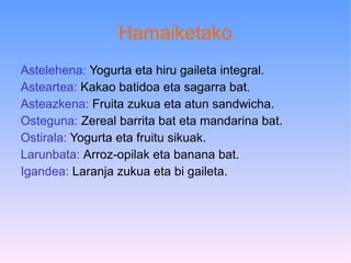 Hamaiketako Astelehena:  Yogurta eta hiru gaileta integral. Asteartea:  Kakao batidoa eta sagarra bat. Asteazkena:  Fruita zukua eta atun sandwicha. Osteguna:  Zereal barrita bat eta mandarina bat. Ostirala:  Yogurta eta fruitu sikuak. Larunbata:  Arroz-opilak eta banana bat. Igandea:  Laranja zukua eta bi gaileta.  