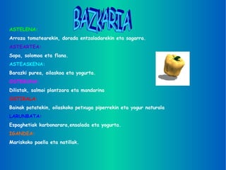 BAZKARIA ASTELENA: Arroza tomatearekin, dorada entzaladarekin eta sagarra. ASTEARTEA: Sopa, solomoa eta flana. ASTEASKENA: Barazki purea, oilaskoa eta yogurta. OSTEGUNA: Dilistak, salmoi plantzara eta mandarina OSTIRALA: Bainak patatekin, oilaskoko petxuga piperrekin eta yogur naturala LARUNBATA: Espaghetiak karbonarara,ensalada eta yogurta. IGANDEA: Mariskoko paella eta natillak. 