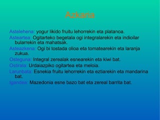 Azkaria Astelehena:  yogur likido fruitu lehorrekin eta platanoa. Asteartea:  Ogitarteko begetala ogi integralarekin eta indioilar bularrekin eta mahatsak. Asteazkena:  Ogi bi tostada olioa eta tomatearekin eta laranja zukua. Osteguna:  Integral zerealak esnearekin eta kiwi bat. Ostirala:  Urdaiazpiko ogitartea eta meloia. Larunbata:  Esnekia fruitu lehorrekin eta eztiarekin eta mandarina bat. Igandea:  Mazedonia esne bazo bat eta zereal barrita bat. 