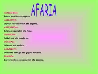 AFARIA ASTELEHENA: Patata tortilla eta yogurta. ASTEARTEA: Legatza ensaladarekin eta sagarra. ASTEAZKENA: Solomoa piperrekin eta flana. OSTEGUNA:  Saltxitxak eta mandarina. OSTIRALA: Oilaskoa eta madaria. LARUNBATA: Oilaskoko petxuga eta yoguta naturala. IGANDEA: Gazta freskoa essaladarekin eta sagarra. 