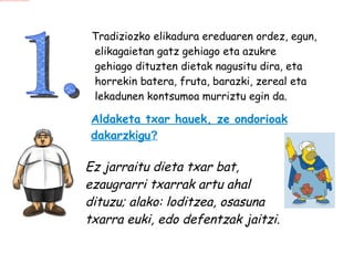 1.  Tradiziozko elikadura ereduaren ordez, egun, elikagaietan gatz gehiago eta azukre gehiago dituzten dietak nagusitu dira, eta horrekin batera, fruta, barazki, zereal eta lekadunen kontsumoa murriztu egin da. Aldaketa txar hauek, ze ondorioak dakarzkigu ? Ez jarraitu dieta txar bat, ezaugrarri txarrak artu ahal dituzu; alako: loditzea, osasuna txarra euki, edo defentzak jaitzi.   
