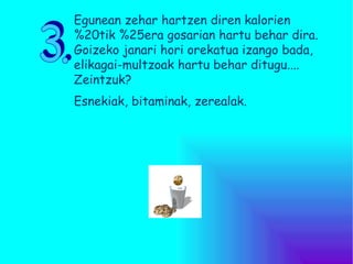 3. Egunean zehar hartzen diren kalorien %20tik %25era gosarian hartu behar dira. Goizeko janari hori orekatua izango bada,  elikagai-multzoak hartu behar ditugu.... Zeintzuk?  Esnekiak, bitaminak, zerealak. 