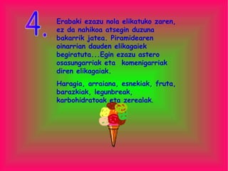 Erabaki ezazu nola elikatuko zaren, ez da nahikoa atsegin duzuna bakarrik jatea. Piramidearen oinarrian dauden elikagaiek begiratuta...Egin ezazu astero osasungarriak eta  komenigarriak diren elikagaiak.  Haragia, arraiana, esnekiak, fruta, barazkiak, legunbreak, karbohidratoak eta zerealak . 4. 