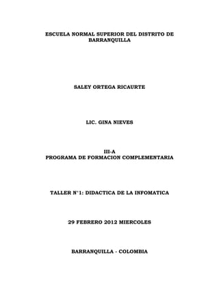 ESCUELA NORMAL SUPERIOR DEL DISTRITO DE
            BARRANQUILLA




        SALEY ORTEGA RICAURTE




            LIC. GINA NIEVES




                III-A
PROGRAMA DE FORMACION COMPLEMENTARIA




 TALLER N°1: DIDACTICA DE LA INFOMATICA




      29 FEBRERO 2012 MIERCOLES




       BARRANQUILLA - COLOMBIA
 