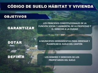 CÓDIGO DE SUELO HÁBITAT Y VIVIENDA  GARANTIZAR DOTAR DEFINIR LOS PRINCIPIOS CONSTITUCIONALES DE LA FUNCIÓN SOCIAL Y AMBIENTAL DE LA PROPIEDAD Y EL DERECHO A LA CIUDAD A MUNICIPIOS HERRAMIENTAS PARA ORDENAR Y  PLANIFICAR EL SUELO DEL CANTÓN  LOS DEBERES Y DERECHOS DE LOS PROPIETARIOS DEL SUELO OBJETIVOS 
