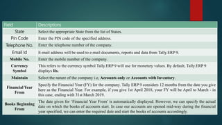 Field Descriptions
State Select the appropriate State from the list of States.
Pin Code Enter the PIN code of the specified address.
Telephone No. Enter the telephone number of the company.
Email Id E-mail address will be used to e-mail documents, reports and data from Tally.ERP 9.
Mobile No. Enter the mobile number of the company.
Currency
Symbol
This refers to the currency symbol Tally.ERP 9 will use for monetary values. By default, Tally.ERP 9
displays Rs.
Maintain Select the nature of the company i.e, Accounts only or Accounts with Inventory.
Financial Year
From
Specify the Financial Year (FY) for the company. Tally ERP 9 considers 12 months from the date you give
here as the Financial Year. For example, if you give 1st April 2018, your FY will be April to March - in
this case, ending with 31st March 2019.
Books Beginning
From
The date given for ‘Financial Year From’ is automatically displayed. However, we can specify the actual
date on which the books of accounts start. In case our accounts are opened mid-way during the financial
year specified, we can enter the required date and start the books of accounts accordingly.
 