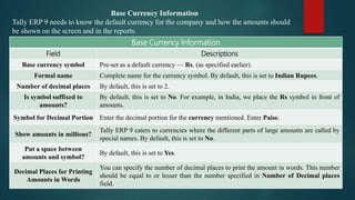 Base Currency Information
Tally ERP 9 needs to know the default currency for the company and how the amounts should
be shown on the screen and in the reports.
Base Currency Information
Field Descriptions
Base currency symbol Pre-set as a default currency — Rs. (as specified earlier).
Formal name Complete name for the currency symbol. By default, this is set to Indian Rupees.
Number of decimal places By default, this is set to 2.
Is symbol suffixed to
amounts?
By default, this is set to No. For example, in India, we place the Rs symbol in front of
amounts.
Symbol for Decimal Portion Enter the decimal portion for the currency mentioned. Enter Paise.
Show amounts in millions?
Tally ERP 9 caters to currencies where the different parts of large amounts are called by
special names. By default, this is set to No.
Put a space between
amounts and symbol?
By default, this is set to Yes.
Decimal Places for Printing
Amounts in Words
You can specify the number of decimal places to print the amount in words. This number
should be equal to or lesser than the number specified in Number of Decimal places
field.
 