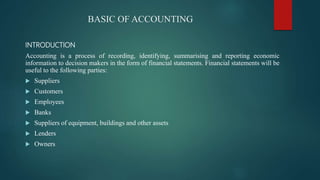 BASIC OF ACCOUNTING
INTRODUCTION
Accounting is a process of recording, identifying, summarising and reporting economic
information to decision makers in the form of financial statements. Financial statements will be
useful to the following parties:
 Suppliers
 Customers
 Employees
 Banks
 Suppliers of equipment, buildings and other assets
 Lenders
 Owners
 