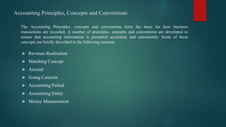 Accounting Principles, Concepts and Conventions
 Revenue Realisation
 Matching Concept
 Accrual
 Going Concern
 Accounting Period
 Accounting Entity
 Money Measurement
The Accounting Principles, concepts and conventions form the basis for how business
transactions are recorded. A number of principles, concepts and conventions are developed to
ensure that accounting information is presented accurately and consistently. Some of these
concepts are briefly described in the following sections.
 