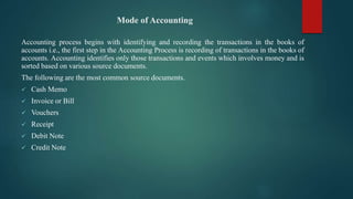 Mode of Accounting
Accounting process begins with identifying and recording the transactions in the books of
accounts i.e., the first step in the Accounting Process is recording of transactions in the books of
accounts. Accounting identifies only those transactions and events which involves money and is
sorted based on various source documents.
The following are the most common source documents.
 Cash Memo
 Invoice or Bill
 Vouchers
 Receipt
 Debit Note
 Credit Note
 