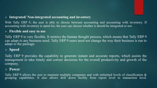 Integrated/ Non-integrated accounting and inventory
With Tally ERP 9, the user is able to choose between accounting and accounting with inventory. If
accounting with inventory is opted for, the user can choose whether it should be integrated or not.
 Flexible and easy to use
Tally ERP 9 is very flexible. It mimics the human thought process, which means that Tally ERP 9
can adapt to any business need. Tally ERP 9 users need not change the way their business is run to
adapt to the package.
 Speed
Tally ERP 9 provides the capability to generate instant and accurate reports, which assists the
management to take timely and correct decisions for the overall productivity and growth of the
company.
 Power
Tally ERP 9 allows the user to maintain multiple companies and with unlimited levels of classification &
grouping capabilities. It also allows drill down facility from report level to transaction level.
 