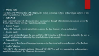  Online Help
The Tally.ERP 9 Online Help (Alt+H) provides instant assistance on basic and advanced features or any
other relevant topics of Tally.ERP 9.
 Tally.NET
is an enabling framework which establishes a connection through which the remote user can access the
Client's data without copying / transferring the data.
 Remote Access
Tally ERP 9 provides remote capabilities to access the data from any-where and anytime.
 Control Centre
works as an interface between the user and Tally.ERP 9 installed at different sites and enables the user to
centrally configure and administer Site/User belonging to an account.
 Support Centre
allows a user to directly post his support queries on the functional and technical aspects of the Product.
 Auditor's Edition
Tally.ERP 9 offers a special Auditors' Edition of Tally.ERP 9, which provides auditing and compliance
capabilities exclusively for Chartered Accountants.
 