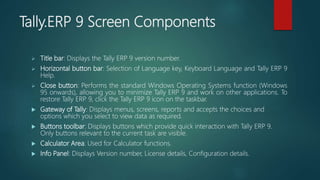 Tally.ERP 9 Screen Components
 Title bar: Displays the Tally ERP 9 version number.
 Horizontal button bar: Selection of Language key, Keyboard Language and Tally ERP 9
Help.
 Close button: Performs the standard Windows Operating Systems function (Windows
95 onwards), allowing you to minimize Tally ERP 9 and work on other applications. To
restore Tally ERP 9, click the Tally ERP 9 icon on the taskbar.
 Gateway of Tally: Displays menus, screens, reports and accepts the choices and
options which you select to view data as required.
 Buttons toolbar: Displays buttons which provide quick interaction with Tally ERP 9.
Only buttons relevant to the current task are visible.
 Calculator Area: Used for Calculator functions.
 Info Panel: Displays Version number, License details, Configuration details.
 