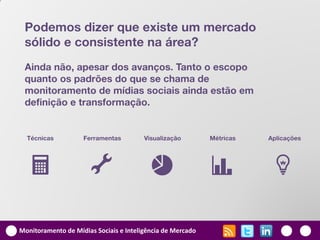 Podemos dizer que existe um mercado
 sólido e consistente na área?
 Ainda não, apesar dos avanços. Tanto o escopo
 quanto os padrões do que se chama de
 monitoramento de mídias sociais ainda estão em
 definição e transformação.


  Técnicas          Ferramentas         Visualização        Métricas   Aplicações




   U                  G                   1                 v          l

Monitoramento de Mídias Sociais e Inteligência de Mercado
 