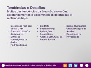Tendências e Desafios
 Muitas das tendências da área são evoluções,
 aprofundamentos e disseminações de práticas já
 realizadas hoje.

  • Integração real com            • Big Data              • Digital Humanities
    Social CRM                     • Social Mining         • Granularização da
  • Foco em dataviz e              • Aplicações              Análise
    dashboards                       Estatísticas          • Restrições de
  • Extração                       • Análise Estrutural de   Privacidade
    convergente de                   Redes Sociais
    dados
  • Padrões Éticos




Monitoramento de Mídias Sociais e Inteligência de Mercado
 