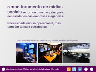 O monitoramento                        de mídias
 sociais se tornou uma das principais
 necessidades das empresas e agências.

 Necessidade não só operacional, mas
 também tática e estratégica.



           Borbulham notícias de “social monitoring centers” em grandes empresas:




Monitoramento de Mídias Sociais e Inteligência de Mercado
 