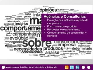 Agências e Consultorias
                                          •   Evolução das métricas e reporte de
                                              campanhas
                                          •   Foco na marca e produto
                                          •   Respostas e relacionamento
                                          •   Comportamento do consumidor =
                                              opiniões




Monitoramento de Mídias Sociais e Inteligência de Mercado
 