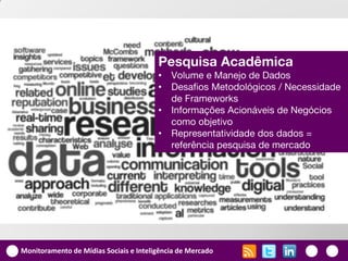 Pesquisa Acadêmica
                                        •   Volume e Manejo de Dados
                                        •   Desafios Metodológicos / Necessidade
                                            de Frameworks
                                        •   Informações Acionáveis de Negócios
                                            como objetivo
                                        •   Representatividade dos dados =
                                            referência pesquisa de mercado




Monitoramento de Mídias Sociais e Inteligência de Mercado
 
