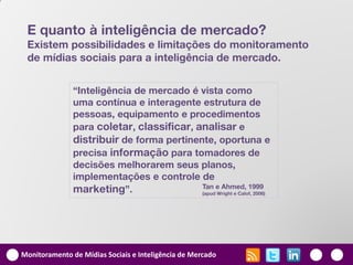 E quanto à inteligência de mercado?
 Existem possibilidades e limitações do monitoramento
 de mídias sociais para a inteligência de mercado.


               “Inteligência de mercado é vista como
               uma contínua e interagente estrutura de
               pessoas, equipamento e procedimentos
               para coletar, classificar, analisar e
               distribuir de forma pertinente, oportuna e
               precisa informação para tomadores de
               decisões melhorarem seus planos,
               implementações e controle de
               marketing”.                 Tan e Ahmed, 1999
                                           (apud Wright e Calof, 2006)




Monitoramento de Mídias Sociais e Inteligência de Mercado
 