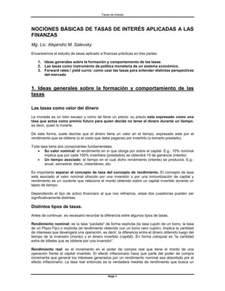 Tasas de Interés




NOCIONES BÁSICAS DE TASAS DE INTERÉS APLICADAS A LAS
FINANZAS
Mg. Lic. Alejandro M. Salevsky
Encararemos el estudio de tasas aplicado a finanzas prácticas en tres partes:

    1. Ideas generales sobre la formación y comportamiento de las tasas
    2. Las tasas como instrumento de política monetaria de un sistema económico.
    3. Forward rates / yield curve: como usar las tasas para entender distintas perspectivas
       del mercado


1. Ideas generales sobre la formación y comportamiento de las
tasas

Las tasas como valor del dinero
La moneda es un bien escaso y como tal tiene un precio: su precio esta expresado como una
tasa que actúa como premio futuro para quien decide no tener el dinero durante un tiempo,
es decir, quien lo invierte.

De esta forma, suele decirse que el dinero tiene un valor en el tiempo, expresado este por el
rendimiento que se obtiene (o el costo que debe pagarse) por invertirlo (o tomarlo prestado).

Toda tasa tiene dos componentes fundamentales:
   • Su valor nominal: el rendimiento en sí que otorga por sobre el capital. E.g.: 10% nominal
       implica que por cada 100% invertidos (prestados) se obtendrá 10 de ganancia (interés)
   • Un tiempo asociado: el tiempo en el cual dicho rendimiento (interés) se producirá. E.g.:
       anual, semestral, diario, instantáneo, etc.

Es importante separar el concepto de tasa del concepto de rendimiento. El concepto de tasa
está asociado al valor nominal ofrecido por una inversión o por una inmovilización de capital y
rendimiento es un cociente que relaciona el monto obtenido sobre un capital invertido durante un
lapso de tiempo.

Dependiendo el tipo de activo financiero al que nos refiramos, estas dos cuestiones pueden ser
significativamente distintas.

Distintos tipos de tasas.
Antes de continuar, es necesario recordar la diferencia entre algunos tipos de tasas.

Rendimiento nominal: es la tasa “pactada” de forma explícita (la tasa cupón de un bono, la tasa
de un Plazo Fijo) o implícita (el rendimiento obtenido con un bono cero cupón). Implica la cantidad
de intereses que devengará una operación, es decir, la diferencia entre el dinero obtenido luego del
tiempo de la inversión (monto) y el dinero invertido (capital). En forma coloquial es “la cantidad
extra de billetes que se obtiene por una inversión”.

Rendimiento real: es el incremento en el poder de compra real que tiene el monto de una
operación frente al capital invertido. El efecto inflacionario hace que parte del poder de compra
incrementa que general los intereses generados por un rendimiento nominal sea absorbido por el
efecto inflacionario. La tasa real entonces es la verdadera medida de rendimiento que busca un


                                               Hoja 1
 