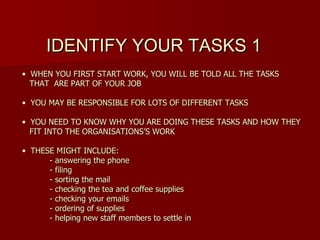 IDENTIFY YOUR TASKS 1
• WHEN YOU FIRST START WORK, YOU WILL BE TOLD ALL THE TASKS
  THAT ARE PART OF YOUR JOB

• YOU MAY BE RESPONSIBLE FOR LOTS OF DIFFERENT TASKS

• YOU NEED TO KNOW WHY YOU ARE DOING THESE TASKS AND HOW THEY
  FIT INTO THE ORGANISATIONS’S WORK

• THESE MIGHT INCLUDE:
      - answering the phone
      - filing
      - sorting the mail
      - checking the tea and coffee supplies
      - checking your emails
      - ordering of supplies
      - helping new staff members to settle in
 