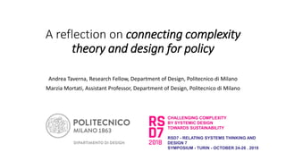 A reflection on connecting complexity
theory and design for policy
Andrea Taverna, Research Fellow, Department of Design, Politecnico di Milano
Marzia Mortati, Assistant Professor, Department of Design, Politecnico di Milano
CHALLENGING COMPLEXITY
BY SYSTEMIC DESIGN
TOWARDS SUSTAINABILITY
RSD7 - RELATING SYSTEMS THINKING AND
DESIGN 7
SYMPOSIUM - TURIN - OCTOBER 24-26 . 2018
 