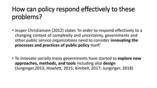 How can policy respond effectively to these
problems?
• Jesper Christiansen (2012) states ‘In order to respond effectively to a
changing context of complexity and uncertainty, governments and
other public service organizations need to consider innovating the
processes and practices of public policy itself.’
• To innovate socially many governments have started to explore new
approaches, methods, and tools including also design
(Junginger,2013; Howlett, 2015; Kimbell, 2017; Junginger, 2018)
 