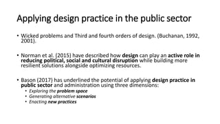 Applying design practice in the public sector
• Wicked problems and Third and fourth orders of design. (Buchanan, 1992,
2001).
• Norman et al. (2015) have described how design can play an active role in
reducing political, social and cultural disruption while building more
resilient solutions alongside optimizing resources.
• Bason (2017) has underlined the potential of applying design practice in
public sector and administration using three dimensions:
• Exploring the problem space
• Generating alternative scenarios
• Enacting new practices
 