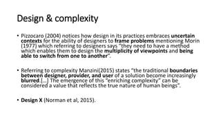 Design & complexity
• Pizzocaro (2004) notices how design in its practices embraces uncertain
contexts for the ability of designers to frame problems mentioning Morin
(1977) which referring to designers says “they need to have a method
which enables them to design the multiplicity of viewpoints and being
able to switch from one to another”.
• Referring to complexity Manzini(2015) states “the traditional boundaries
between designer, provider, and user of a solution become increasingly
blurred.[…] The emergence of this “enriching complexity” can be
considered a value that reflects the true nature of human beings”.
• Design X (Norman et al, 2015).
 